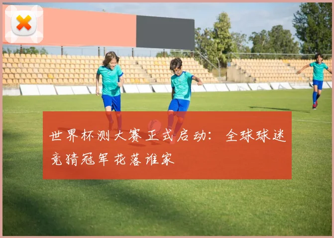 世界杯测大赛正式启动:全球球迷竞猜冠军花落谁家