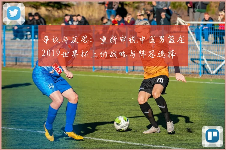 争议与反思：重新审视中国男篮在2019世界杯上的战略与阵容选择