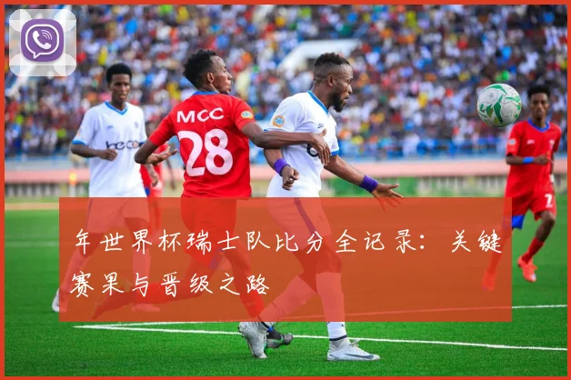 年世界杯瑞士队比分全记录:关键赛果与晋级之路