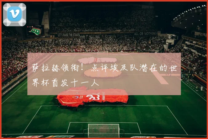 萨拉赫领衔！点评埃及队潜在的世界杯首发十一人