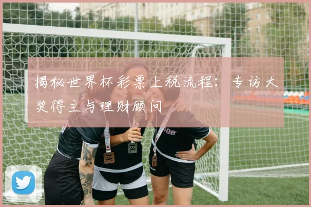 揭秘世界杯彩票上税流程：专访大奖得主与理财顾问