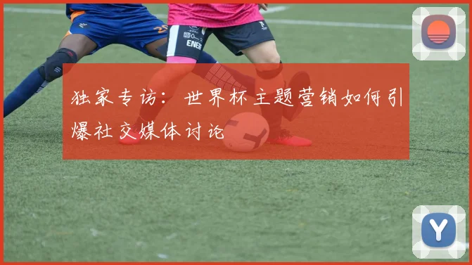 独家专访：世界杯主题营销如何引爆社交媒体讨论