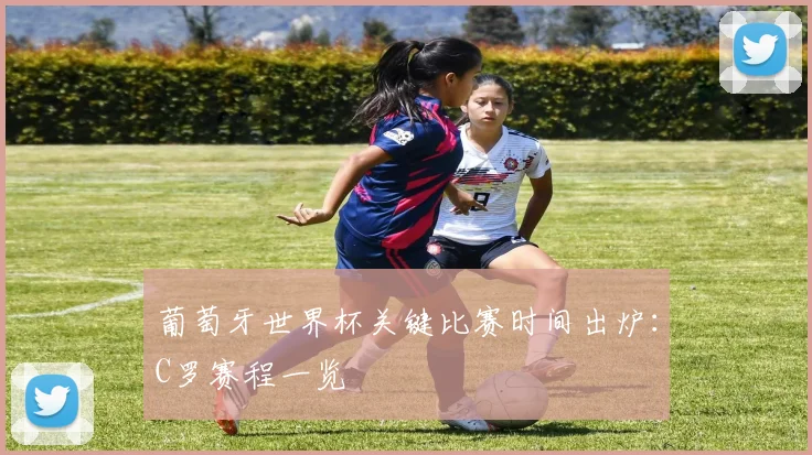 葡萄牙世界杯关键比赛时间出炉：C罗赛程一览