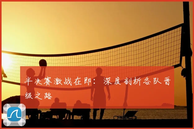 半决赛激战在即：深度剖析各队晋级之路