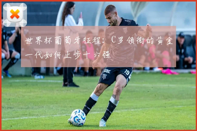 世界杯葡萄牙征程：C罗领衔的黄金一代如何止步十六强
