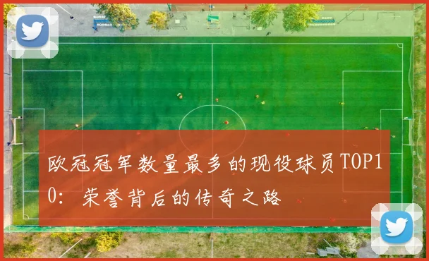 欧冠冠军数量最多的现役球员TOP10：荣誉背后的传奇之路