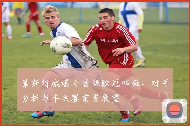 莱斯特城爆冷晋级欧冠四强，对手分析与半决赛前景展望