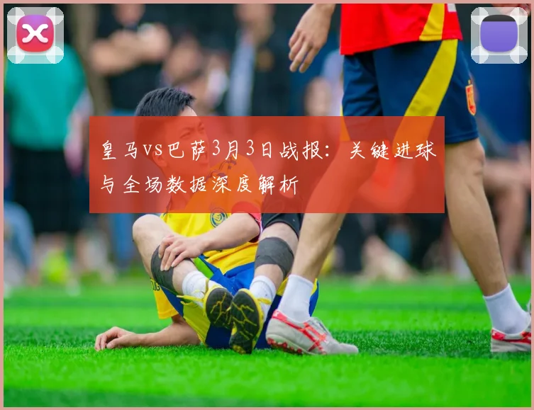 皇马vs巴萨3月3日战报：关键进球与全场数据深度解析