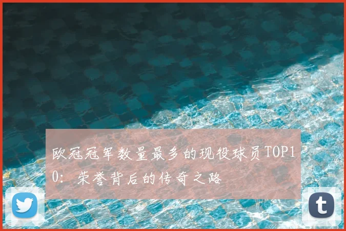 欧冠冠军数量最多的现役球员TOP10：荣誉背后的传奇之路