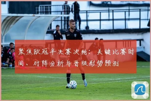 聚焦欧冠半决赛次轮：关键比赛时间、对阵分析与晋级形势预测