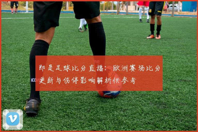 即是足球比分直播：欧洲赛场比分更新与伤停影响解析供参考